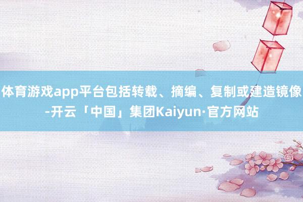 体育游戏app平台包括转载、摘编、复制或建造镜像-开云「中国」集团Kaiyun·官方网站