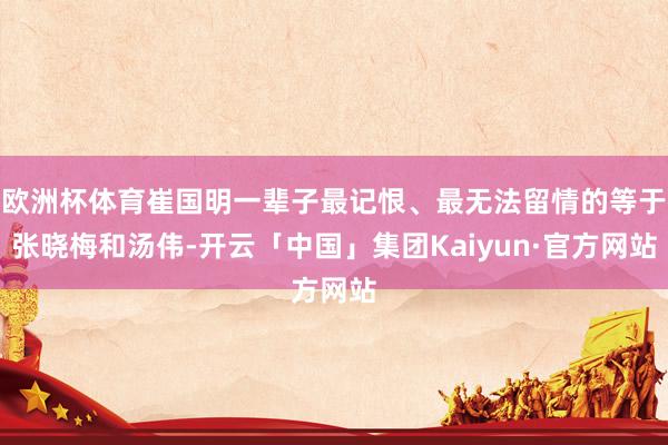 欧洲杯体育崔国明一辈子最记恨、最无法留情的等于张晓梅和汤伟-开云「中国」集团Kaiyun·官方网站