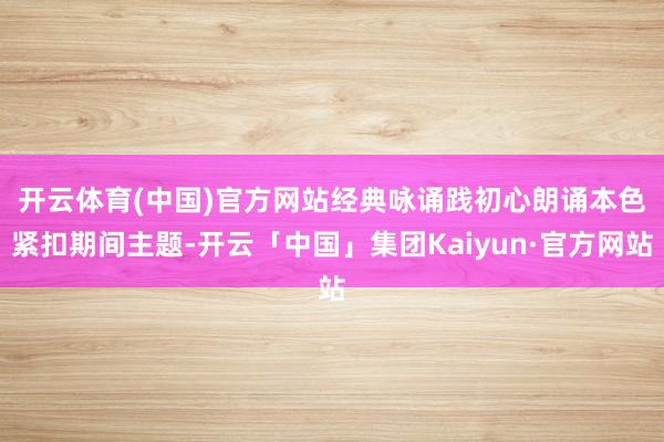 开云体育(中国)官方网站经典咏诵践初心 朗诵本色紧扣期间主题-开云「中国」集团Kaiyun·官方网站