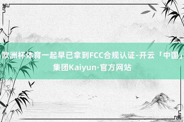 欧洲杯体育一起早已拿到FCC合规认证-开云「中国」集团Kaiyun·官方网站