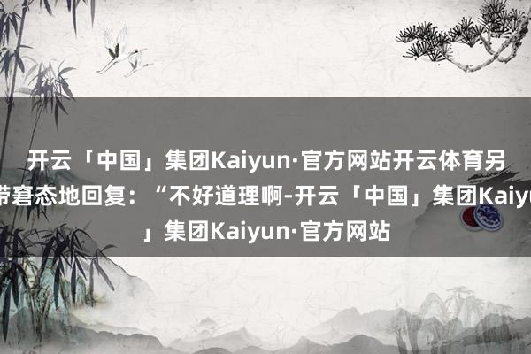 开云「中国」集团Kaiyun·官方网站开云体育另一位女性面带窘态地回复：“不好道理啊-开云「中国」集团Kaiyun·官方网站