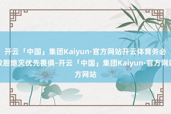 开云「中国」集团Kaiyun·官方网站开云体育务必放胆熄灭优先畏俱-开云「中国」集团Kaiyun·官方网站