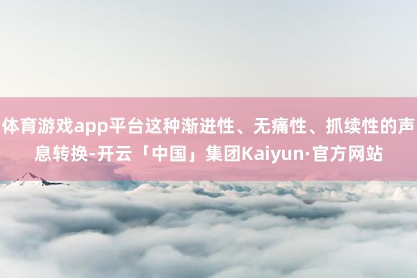 体育游戏app平台这种渐进性、无痛性、抓续性的声息转换-开云「中国」集团Kaiyun·官方网站